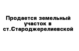 Продается земельный участок в ст.Староджерелиевской